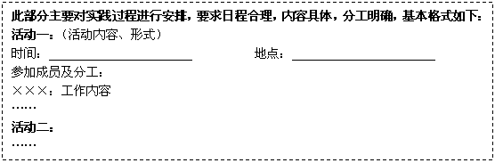 文本框: 此部分主要对实践过程进行安排，要求日程合理，内容具体，分工明确，基本格式如下：
      活动一：（活动内容、形式）
      时间：                       　　　　　地点：
      参加成员及分工：
      ×××：工作内容
      ……
      活动二：
      ……
      